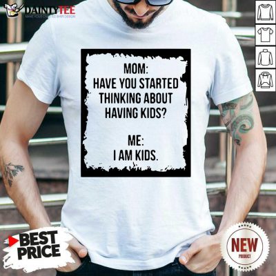 Mom Have You Started Thinking About Having Kids Me I Am Kid Shirt- Design By Daintytee.com