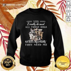 Chinese Crested Dog Yes I Really Do Need All These Dogs But More Importantly Sweatshirt- Design By Daintytee.com