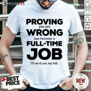Happy Proving You Are Wrong Has Become A Full Time Job I'll Send You My Bill Shirt