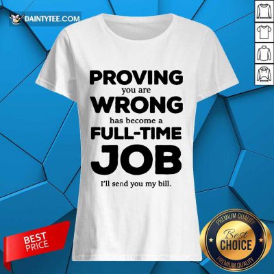 Happy Proving You Are Wrong Has Become A Full Time Job I'll Send You My Bill Ladies Tee