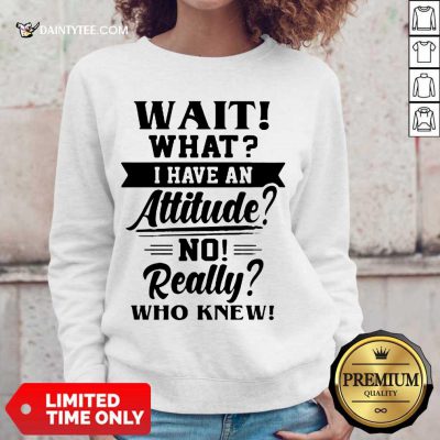 Happy Wait What I Have An Attitude No Really Who Knew Sweater