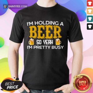I’m Holding A Beer So Yeah Shirt